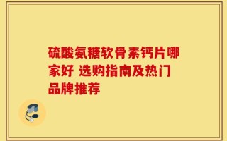 硫酸氨糖软骨素钙片哪家好 选购指南及热门品牌推荐