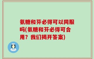 氨糖和芬必得可以同服吗(氨糖和芬必得可合用？我们揭开答案)