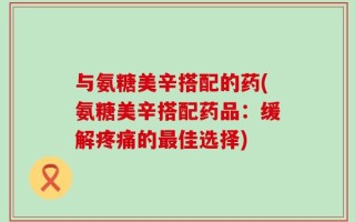 与氨糖美辛搭配的药(氨糖美辛搭配药品：缓解疼痛的最佳选择)