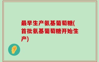 最早生产氨基葡萄糖(首批氨基葡萄糖开始生产)