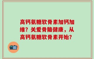 高钙氨糖软骨素加钙加维？关爱骨骼健康，从高钙氨糖软骨素开始？