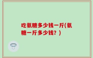 吃氨糖多少钱一斤(氨糖一斤多少钱？)