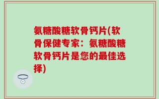 氨糖酸糖软骨钙片(软骨保健专家：氨糖酸糖软骨钙片是您的最佳选择)