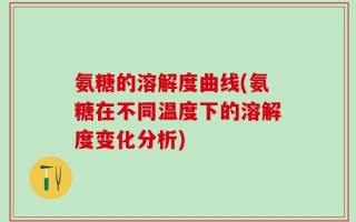 氨糖的溶解度曲线(氨糖在不同温度下的溶解度变化分析)