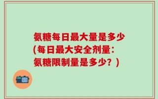 氨糖每日最大量是多少(每日最大安全剂量：氨糖限制量是多少？)