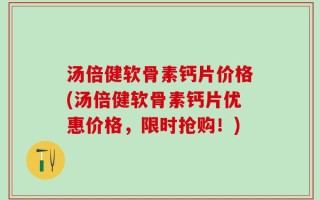 汤倍健软骨素钙片价格(汤倍健软骨素钙片优惠价格，限时抢购！)
