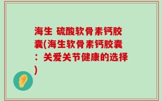 海生 硫酸软骨素钙胶囊(海生软骨素钙胶囊：关爱关节健康的选择)