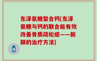 东泽氨糖螯合钙(东泽氨糖与钙的联合能有效改善骨质疏松症——新颖的治疗方法)