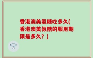 香港澳美氨糖吃多久(香港澳美氨糖的服用期限是多久？)
