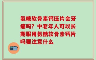 氨糖软骨素钙压片会牙痛吗？中老年人可以长期服用氨糖软骨素钙片吗要注意什么
