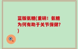 蓝版氨糖(重磅！氨糖为何有助于关节保健？)