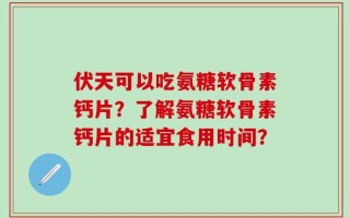伏天可以吃氨糖软骨素钙片？了解氨糖软骨素钙片的适宜食用时间？