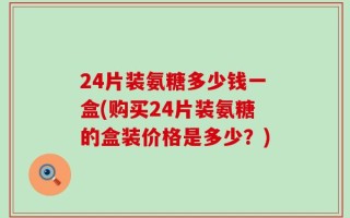 24片装氨糖多少钱一盒(购买24片装氨糖的盒装价格是多少？)