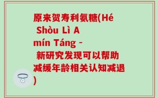 原来贺寿利氨糖(Hé Shòu Lì Amín Táng - 新研究发现可以帮助减缓年龄相关认知减退)