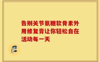告别关节氨糖软骨素外用修复膏让你轻松自在活动每一天