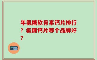 年氨糖软骨素钙片排行？氨糖钙片哪个品牌好？