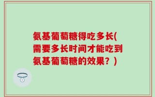氨基葡萄糖得吃多长(需要多长时间才能吃到氨基葡萄糖的效果？)