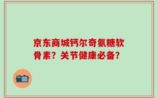 京东商城钙尔奇氨糖软骨素？关节健康必备？