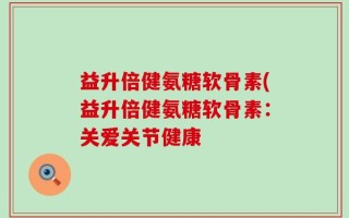 益升倍健氨糖软骨素(益升倍健氨糖软骨素：关爱关节健康