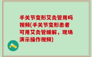 手关节变形艾灸管用吗视频(手关节变形患者可用艾灸管缓解，现场演示操作视频)