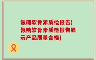 氨糖软骨素质检报告(氨糖软骨素质检报告显示产品质量合格)