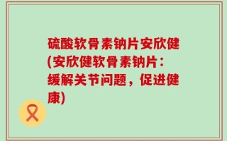 硫酸软骨素钠片安欣健(安欣健软骨素钠片：缓解关节问题，促进健康)