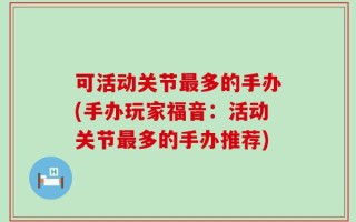 可活动关节最多的手办(手办玩家福音：活动关节最多的手办推荐)