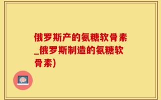 俄罗斯产的氨糖软骨素_俄罗斯制造的氨糖软骨素)