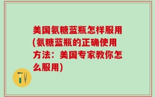 美国氨糖蓝瓶怎样服用(氨糖蓝瓶的正确使用方法：美国专家教你怎么服用)