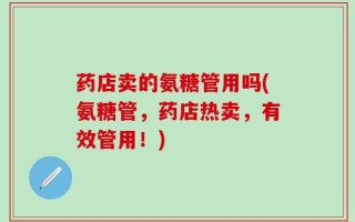 药店卖的氨糖管用吗(氨糖管，药店热卖，有效管用！)