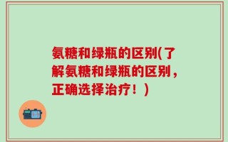 氨糖和绿瓶的区别(了解氨糖和绿瓶的区别，正确选择治疗！)