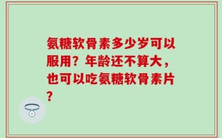 氨糖软骨素多少岁可以服用？年龄还不算大，也可以吃氨糖软骨素片？