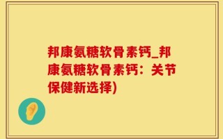 邦康氨糖软骨素钙_邦康氨糖软骨素钙：关节保健新选择)