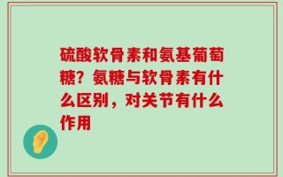 硫酸软骨素和氨基葡萄糖？氨糖与软骨素有什么区别，对关节有什么作用