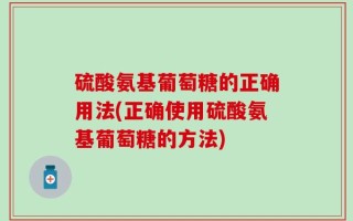 硫酸氨基葡萄糖的正确用法(正确使用硫酸氨基葡萄糖的方法)