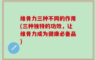 维骨力三种不同的作用(三种独特的功效，让维骨力成为健康必备品)