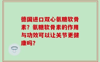 德国进口双心氨糖软骨素？氨糖软骨素的作用与功效可以让关节更健康吗？