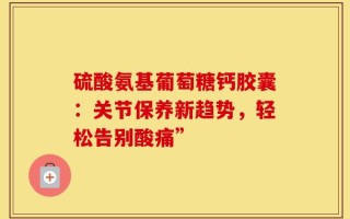硫酸氨基葡萄糖钙胶囊：关节保养新趋势，轻松告别酸痛”