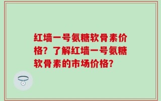 红墙一号氨糖软骨素价格？了解红墙一号氨糖软骨素的市场价格？