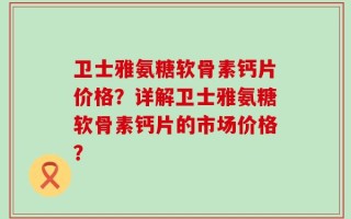 卫士雅氨糖软骨素钙片价格？详解卫士雅氨糖软骨素钙片的市场价格？