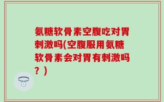 氨糖软骨素空腹吃对胃刺激吗(空腹服用氨糖软骨素会对胃有刺激吗？)