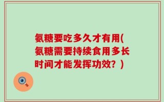 氨糖要吃多久才有用(氨糖需要持续食用多长时间才能发挥功效？)