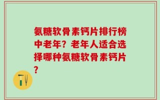 氨糖软骨素钙片排行榜中老年？老年人适合选择哪种氨糖软骨素钙片？