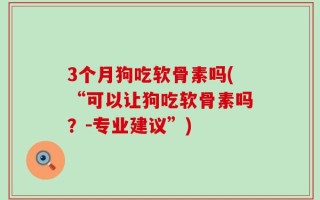 3个月狗吃软骨素吗(“可以让狗吃软骨素吗？-专业建议”)