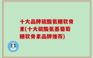 十大品牌硫酸氨糖软骨素(十大硫酸氨基葡萄糖软骨素品牌推荐)