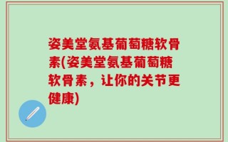 姿美堂氨基葡萄糖软骨素(姿美堂氨基葡萄糖软骨素，让你的关节更健康)