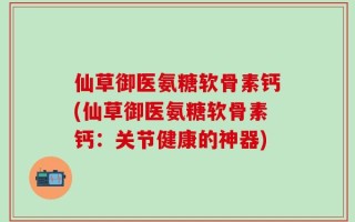 仙草御医氨糖软骨素钙(仙草御医氨糖软骨素钙：关节健康的神器)