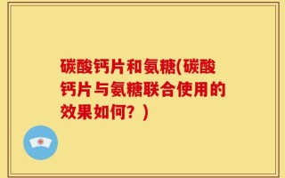 碳酸钙片和氨糖(碳酸钙片与氨糖联合使用的效果如何？)