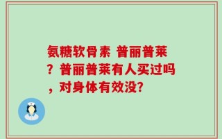氨糖软骨素 普丽普莱？普丽普莱有人买过吗，对身体有效没？