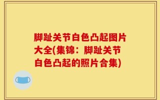 脚趾关节白色凸起图片大全(集锦：脚趾关节白色凸起的照片合集)